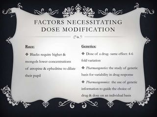 FAC T O R S N E C E S S I TAT I N G
D O S E M O D I F I C AT I O N
Race:

Genetics:

 Blacks require higher &

 Dose of a drug- same effect: 4-6

mongols lower concentrations

fold variation

of atropine & ephedrine to dilate

 Pharmacogenetics: the study of genetic

their pupil

basis for variability in drug response
 Pharmacogenomics: the use of genetic
information to guide the choice of

drug & dose on an individual basis

 