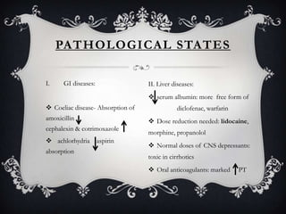 PATHOLOGICAL STATES
I.

GI diseases:

II. Liver diseases:
 serum albumin: more free form of

 Coeliac disease- Absorption of
amoxicillin
cephalexin & cotrimoxazole
 achlorhydria aspirin
absorption

diclofenac, warfarin
 Dose reduction needed: lidocaine,
morphine, propanolol
 Normal doses of CNS depressants:
toxic in cirrhotics
 Oral anticoagulants: marked

PT

 