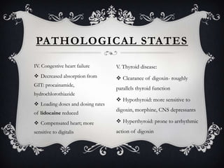 PATHOLOGICAL STATES
IV. Congestive heart failure

V. Thyroid disease:

 Decreased absorption from

 Clearance of digoxin- roughly

GIT: procainamide,
hydrochlorothiazide
 Loading doses and dosing rates
of lidocaine reduced

parallels thyroid function

 Hypothyroid: more sensitive to
digoxin, morphine, CNS depressants

 Compensated heart; more

 Hyperthyroid: prone to arrhythmic

sensitive to digitalis

action of digoxin

 