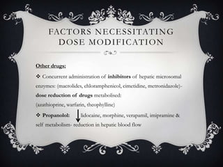 FAC T O R S N E C E S S I TAT I N G
D O S E M O D I F I C AT I O N
Other drugs:
 Concurrent administration of inhibitors of hepatic microsomal
enzymes: (macrolides, chloramphenicol, cimetidine, metronidazole)-

dose reduction of drugs metabolised:
(azathioprine, warfarin, theophylline)
 Propanolol:

lidocaine, morphine, verapamil, imipramine &

self metabolism- reduction in hepatic blood flow

 