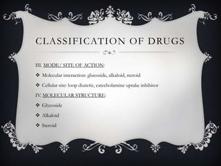 CLASSIFICATION OF DRUGS
III. MODE/ SITE OF ACTION:
 Molecular interaction: glucoside, alkaloid, steroid
 Cellular site: loop diuretic, catecholamine uptake inhibitor

IV. MOLECULAR STRUCTURE:
 Glycoside
 Alkaloid
 Steroid

 
