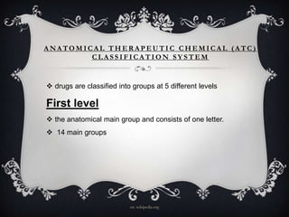 ANATOMICAL THERAPEUTIC CHEMICAL (ATC)
CLASSIFICATION SYSTEM

 drugs are classified into groups at 5 different levels

First level
 the anatomical main group and consists of one letter.
 14 main groups

en. wikipedia.org

 