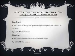 ANATOMICAL THERAPEUTIC CHEMICAL
(ATC) CLASSIFICATION SYSTEM

Fourth level
 the chemical/therapeutic/pharmacological subgroup and consists of
one letter.
Eg: G03CA Sulfonamides
Fifth level
 the chemical substance and consists of two digits.
Eg: G03CA01 Furosemide

en. wikipedia.org

 