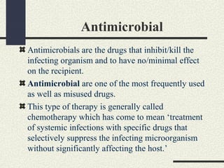 Antimicrobial
Antimicrobials are the drugs that inhibit/kill the
infecting organism and to have no/minimal effect
on the recipient.
Antimicrobial are one of the most frequently used
as well as misused drugs.
This type of therapy is generally called
chemotherapy which has come to mean ‘treatment
of systemic infections with specific drugs that
selectively suppress the infecting microorganism
without significantly affecting the host.’
 