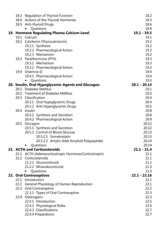 18.3 Regulation of Thyroid Function 18.2
18.4 Actions of the Thyroid Hormones 18.3
18.5 Anti-thyroid Drugs 18.6
• Questions 18.8
19. Hormone Regulating Plasma Calcium Level 19.1 - 19.5
19.1 Calcium 19.1
19.2 Calcitonin (Thyrocalcitonin) 19.2
19.2.1 Synthesis 19.2
19.2.2 Pharmacological Action 19.2
19.2.3 Mechanism 19.2
19.3 Parathormone (PTH) 19.3
19.3.1 Mechanism 19.3
19.3.2 Pharmacological Action 19.3
19.4 Vitamine-D 19.4
19.4.1 Pharmacological Action 19.4
• Questions 19.5
20. Insulin, Oral Hypoglycemic Agents and Glucagon 20.1 - 20.14
20.1 Diabetes Mellitus 20.1
20.2 Treatment of Diabetes Mellitus 20.3
20.3 Classification 20.4
20.3.1 Oral Hypoglycemic Drugs 20.4
20.3.2 Anti Hyperglycemic Drugs 20.5
20.4 Insulin 20.8
20.4.1 Synthesis and Secretion 20.8
20.4.2 Pharmacological Action 20.9
20.5 Glucagon 20.12
20.5.1 Synthesis and Secretion 20.12
20.5.2 Control of Blood Glucose 20.13
20.5.2.1 Somatostatin 20.13
20.5.2.2 Amylin (Islet Amyloid Polypeptide) 20.14
• Questions 20.14
21. ACTH and Corticosteroids 21.1 - 21.4
21.1 ACTH (Adenocorticotropic Hormone/Corticotropin) 21.1
21.2 Corticosteroids 21.1
21.2.1 Glucocorticoid 21.1
21.2.2 Mineralocorticoid 21.3
• Questions 21.4
22. Oral Contraceptives 22.1 - 22.16
22.1 Introduction 22.1
22.2 General Physiology of Human Reproduction 22.1
22.3 Oral Contraceptive 22.2
22.3.1 Types of Oral Contraceptive 22.3
22.4 Oestrogens 22.3
22.4.1 Introduction 22.5
22.4.2 Physiological Roles 22.6
22.4.3 Classifications 22.7
22.4.4 Preparations 22.7
 