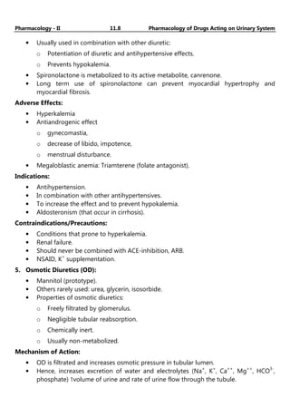Pharmacology - II 11.8 Pharmacology of Drugs Acting on Urinary System
• Usually used in combination with other diuretic:
o Potentiation of diuretic and antihypertensive effects.
o Prevents hypokalemia.
• Spironolactone is metabolized to its active metabolite, canrenone.
• Long term use of spironolactone can prevent myocardial hypertrophy and
myocardial fibrosis.
Adverse Effects:
• Hyperkalemia
• Antiandrogenic effect
o gynecomastia,
o decrease of libido, impotence,
o menstrual disturbance.
• Megaloblastic anemia: Triamterene (folate antagonist).
Indications:
• Antihypertension.
• In combination with other antihypertensives.
• To increase the effect and to prevent hypokalemia.
• Aldosteronism (that occur in cirrhosis).
Contraindications/Precautions:
• Conditions that prone to hyperkalemia.
• Renal failure.
• Should never be combined with ACE-inhibition, ARB.
• NSAID, K+
supplementation.
5. Osmotic Diuretics (OD):
• Mannitol (prototype).
• Others rarely used: urea, glycerin, isosorbide.
• Properties of osmotic diuretics:
o Freely filtrated by glomerulus.
o Negligible tubular reabsorption.
o Chemically inert.
o Usually non-metabolized.
Mechanism of Action:
• OD is filtrated and increases osmotic pressure in tubular lumen.
• Hence, increases excretion of water and electrolytes (Na+
, K+
, Ca++
, Mg++
, HCO3-
,
phosphate) ↑volume of urine and rate of urine flow through the tubule.
 