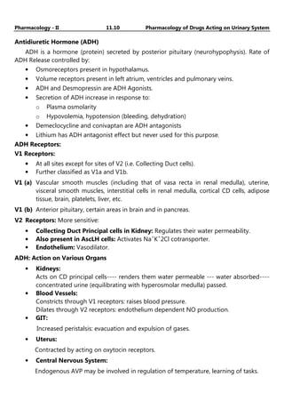 Pharmacology - II 11.10 Pharmacology of Drugs Acting on Urinary System
Antidiuretic Hormone (ADH)
ADH is a hormone (protein) secreted by posterior pituitary (neurohypophysis). Rate of
ADH Release controlled by:
• Osmoreceptors present in hypothalamus.
• Volume receptors present in left atrium, ventricles and pulmonary veins.
• ADH and Desmopressin are ADH Agonists.
• Secretion of ADH increase in response to:
o Plasma osmolarity
o Hypovolemia, hypotension (bleeding, dehydration)
• Demeclocycline and conivaptan are ADH antagonists
• Lithium has ADH antagonist effect but never used for this purpose.
ADH Receptors:
V1 Receptors:
• At all sites except for sites of V2 (i.e. Collecting Duct cells).
• Further classified as V1a and V1b.
V1 (a) Vascular smooth muscles (including that of vasa recta in renal medulla), uterine,
visceral smooth muscles, interstitial cells in renal medulla, cortical CD cells, adipose
tissue, brain, platelets, liver, etc.
V1 (b) Anterior pituitary, certain areas in brain and in pancreas.
V2 Receptors: More sensitive:
• Collecting Duct Principal cells in Kidney: Regulates their water permeability.
• Also present in AscLH cells: Activates Na+
K+
2Cl cotransporter.
• Endothelium: Vasodilator.
ADH: Action on Various Organs
• Kidneys:
Acts on CD principal cells---- renders them water permeable --- water absorbed----
concentrated urine (equilibrating with hyperosmolar medulla) passed.
• Blood Vessels:
Constricts through V1 receptors: raises blood pressure.
Dilates through V2 receptors: endothelium dependent NO production.
• GIT:
Increased peristalsis: evacuation and expulsion of gases.
• Uterus:
Contracted by acting on oxytocin receptors.
• Central Nervous System:
Endogenous AVP may be involved in regulation of temperature, learning of tasks.
 