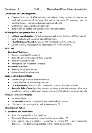 Pharmacology - II 11.12 Pharmacology of Drugs Acting on Urinary System
Clinical uses of ADH Antagonists:
• Oppose the actions of ADH and other naturally occurring peptides (certain tumors;
small cell carcinoma of the lung) that act on the same V2 receptors, leads to
significant water retention and dangerous hyponatremia.
• Syndrome of inappropriate ADH secretion.
• (SIADH) can be treated with demeclocycline and conivaptan.
AVP (Arginine vasopressin) Interactions:
• Lithium, demelocycline: Partially antagonise AVP action (limiting cAMP formation).
• Used in patients with inappropriate ADH secretion.
• NSAIDs (Indomethacin): Augments AVP (increased renal PG synthesis).
• Carbamazepine, chlorpropamide: potentiates AVP action on kidney.
AVP: Uses
Based on V2 Actions:
• Diabetes Insipidus (Neurogenic).
• Bedwetting in children and nocturia in adults.
• Renal Concentration Test.
• Hemophilia, von Willebrand’s Disease.
Based on V1 Actions:
• Bleeding Esophageal Varices.
• Before abdominal radiography.
Vasopressin: Adverse Effects
• Selective drugs produce lesser side effects.
• Transient headache and flushing: frequent.
• Local Application: Nasal irritation, congestion, rhinitis, ulceration, epistaxis.
• Systemic Side effects: belching, nausea, vomiting, abdominal cramps, pallor, urge
to defecate, backache. In females (uterine contraction) Fluid retention, hyponatremia.
Thiazide: Hydrochlorthiazide
• Paradoxical Effect.
• Furosemide: effective but less desirable: short and brisk action.
• Effective in both neurogenic as well as nephrogenic DI.
Mechanism of Action:
1. Similar to Salt Restriction:
• State of sustained electrolyte depletion.
• Glomerular filtrate completely reabsorbed iso-osmotically in PT.
• Urine passing has low solutes − presented to cortical DT − salt reabsorption
decreases − less dilute urine presented to CD − same is passed out.
 