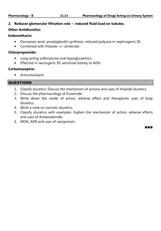 Pharmacology - II 11.13 Pharmacology of Drugs Acting on Urinary System
2. Reduces glomerular filtration rate − reduced fluid load on tubules.
Other Antidiuretics:
Indomethacin:
• Decreases renal prostaglandin synthesis, reduced polyuria in nephrogenic DI.
• Combined with thiazide +/- amiloride.
Chlorpropamide:
• Long acting sulfonylurea oral hypoglycaemics.
• Effective in neurogenic DI: sensitizes kidney to ADH.
Carbamazepine:
• Anticonvulsant.
QUESTIONS
1. Classify diuretics. Discuss the mechanism of actions and uses of thiazide diuretics.
2. Discuss the pharmacology of frusemide.
3. Write down the mode of action, adverse effect and therapeutic uses of loop
diuretics.
4. Write a note on osmotic diuretics.
5. Classify diuretics with examples. Explain the mechanism of action, adverse effects
and uses of Acetazolamide.
6. MOA, ADR and uses of vasopressin.
 