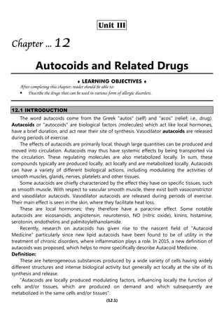 (12.1)
Unit III
Chapter
Chapter
Chapter
Chapter ...
...
...
... 1
1
1
12
2
2
2
Autocoids and Related Drugs
♦ LEARNING OBJECTIVES ♦
After completing this chapter, reader should be able to:
• Describe the drugs that can be used in various form of allergic disorders.
12.1 INTRODUCTION
The word autacoids come from the Greek "autos" (self) and "acos" (relief; i.e., drug).
Autacoids or "autocoids" are biological factors (molecules) which act like local hormones,
have a brief duration, and act near their site of synthesis. Vasodilator autacoids are released
during periods of exercise.
The effects of autacoids are primarily local, though large quantities can be produced and
moved into circulation. Autacoids may thus have systemic effects by being transported via
the circulation. These regulating molecules are also metabolized locally. In sum, these
compounds typically are produced locally, act locally and are metabolized locally. Autacoids
can have a variety of different biological actions, including modulating the activities of
smooth muscles, glands, nerves, platelets and other tissues.
Some autacoids are chiefly characterized by the effect they have on specific tissues, such
as smooth muscle. With respect to vascular smooth muscle, there exist both vasoconstrictor
and vasodilator autacoids. Vasodilator autacoids are released during periods of exercise.
Their main effect is seen in the skin, where they facilitate heat loss.
These are local hormones; they therefore have a paracrine effect. Some notable
autacoids are: eicosanoids, angiotensin, neurotensin, NO (nitric oxide), kinins, histamine,
serotonin, endothelins and palmitoylethanolamide.
Recently, research on autacoids has given rise to the nascent field of "Autacoid
Medicine” particularly since new lipid autacoids have been found to be of utility in the
treatment of chronic disorders, where inflammation plays a role. In 2015, a new definition of
autacoids was proposed, which helps to more specifically describe Autacoid Medicine.
Definition:
These are heterogeneous substances produced by a wide variety of cells having widely
different structures and intense biological activity but generally act locally at the site of its
synthesis and release.
"Autacoids are locally produced modulating factors, influencing locally the function of
cells and/or tissues, which are produced on demand and which subsequently are
metabolized in the same cells and/or tissues".
 