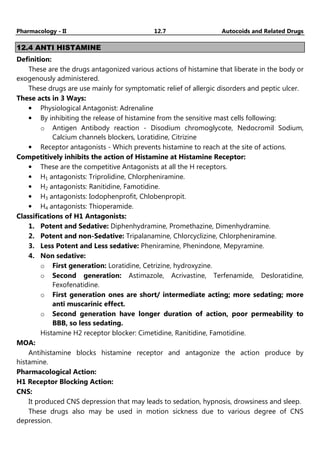 Pharmacology - II 12.7 Autocoids and Related Drugs
12.4 ANTI HISTAMINE
Definition:
These are the drugs antagonized various actions of histamine that liberate in the body or
exogenously administered.
These drugs are use mainly for symptomatic relief of allergic disorders and peptic ulcer.
These acts in 3 Ways:
• Physiological Antagonist: Adrenaline
• By inhibiting the release of histamine from the sensitive mast cells following:
o Antigen Antibody reaction - Disodium chromoglycote, Nedocromil Sodium,
Calcium channels blockers, Loratidine, Citrizine
• Receptor antagonists - Which prevents histamine to reach at the site of actions.
Competitively inhibits the action of Histamine at Histamine Receptor:
• These are the competitive Antagonists at all the H receptors.
• H1 antagonists: Triprolidine, Chlorpheniramine.
• H2 antagonists: Ranitidine, Famotidine.
• H3 antagonists: Iodophenprofit, Chlobenpropit.
• H4 antagonists: Thioperamide.
Classifications of H1 Antagonists:
1. Potent and Sedative: Diphenhydramine, Promethazine, Dimenhydramine.
2. Potent and non-Sedative: Tripalanamine, Chlorcyclizine, Chlorpheniramine.
3. Less Potent and Less sedative: Pheniramine, Phenindone, Mepyramine.
4. Non sedative:
o First generation: Loratidine, Cetrizine, hydroxyzine.
o Second generation: Astimazole, Acrivastine, Terfenamide, Desloratidine,
Fexofenatidine.
o First generation ones are short/ intermediate acting; more sedating; more
anti muscarinic effect.
o Second generation have longer duration of action, poor permeability to
BBB, so less sedating.
Histamine H2 receptor blocker: Cimetidine, Ranitidine, Famotidine.
MOA:
Antihistamine blocks histamine receptor and antagonize the action produce by
histamine.
Pharmacological Action:
H1 Receptor Blocking Action:
CNS:
It produced CNS depression that may leads to sedation, hypnosis, drowsiness and sleep.
These drugs also may be used in motion sickness due to various degree of CNS
depression.
 