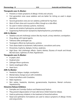 Pharmacology - II 12.9 Autocoids and Related Drugs
Therapeutic uses: H1 Blocker:
• Prevents or treats symptoms of allergic rhinitis and urticaria.
• First generation ones cause sedation and are better for itching so used in atopic
dermatitis.
• Second generation ones are non sedative, preferred for hay fever.
• Most of them show anti muscarinic effect, though as a side effect.
• So used in motion sickness( cyclizine, meclizine).
• Used as anti emetics( hydroxyzine, promethazine).
• Suppressing Parkinsonism Symptoms( Diphenhydramine, promethazine).
ADR: H1 Blocker:
• Sedation and anti cholinergic actions like dry mouth, urinary retention, constipation.
• Drug allergy with topical agents.
• Tolerance after prolonged use.
• Teratogenic effects by hydroxyzine, cyclizine.
• Toxic doses leads to excitement, hallucinations, convulsions and coma.
• Drowsiness, Euphoria, diplopia, tinnitus, weakness.
• High Dose- Anti cholinergic effects- Gastric distress, Dryness of mouth and throat,
Blurred vision, Lightness of chest, Hypotension.
Therapeutic uses: H2 Blocker:
• In peptic ulcer.
• Dudenal ulcer.
• Zollinger Ellison syndrome.
• Gastro-esophageal reflux.
• Heart burn.
ADR: H2 Blocker:
• Headache, fatigue, myalgia, constipation.
• Mental status change occurs with cimetidine.
• Endocrinial effects with Cimetidine.
• Male impotence.
• Skin rashes, headache, dizziness, gynaecomastia, Impotence, Mental confusion,
Hepatotoxicity.
Histamine Release Inhibitors
• Examples are Cromolyn Sodium and Nedocromyl Sodium.
• They prevent degranulation of mast cells hence inhibit histamine release.
• Used as pulmonary inhalants in the treatment of bronchial asthma.
• Nasal and ophthalmic formulations are used to reduce symptoms of allergic rhinitis
and conjunctivitis.
 
