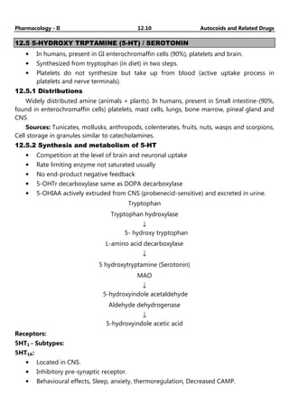 Pharmacology - II 12.10 Autocoids and Related Drugs
12.5 5-HYDROXY TRPTAMINE (5-HT) / SEROTONIN
• In humans, present in GI enterochromaffin cells (90%), platelets and brain.
• Synthesized from tryptophan (in diet) in two steps.
• Platelets do not synthesize but take up from blood (active uptake process in
platelets and nerve terminals).
12.5.1 Distributions
Widely distributed amine (animals + plants). In humans, present in Small intestine-(90%,
found in enterochromaffin cells) platelets, mast cells, lungs, bone marrow, pineal gland and
CNS
Sources: Tunicates, mollusks, anthropods, colenterates, fruits, nuts, wasps and scorpions,
Cell storage in granules similar to catecholamines.
12.5.2 Synthesis and metabolism of 5-HT
• Competition at the level of brain and neuronal uptake
• Rate limiting enzyme not saturated usually
• No end-product negative feedback
• 5-OHTr decarboxylase same as DOPA decarboxylase
• 5-OHIAA actively extruded from CNS (probenecid-sensitive) and excreted in urine.
Tryptophan
Tryptophan hydroxylase
↓
5- hydroxy tryptophan
L-amino acid decarboxylase
↓
5 hydroxytryptamine (Serotonin)
MAO
↓
5-hydroxyindole acetaldehyde
Aldehyde dehydrogenase
↓
5-hydroxyindole acetic acid
Receptors:
5HT1 - Subtypes:
5HT1A:
• Located in CNS.
• Inhibitory pre-synaptic receptor.
• Behavioural effects, Sleep, anxiety, thermoregulation, Decreased CAMP.
 