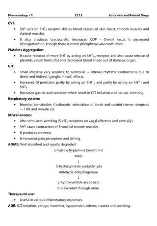 Pharmacology - II 12.13 Autocoids and Related Drugs
CVS:
• 5HT acts on 5HT2 receptor dilates blood vessels of skin, heart, smooth muscles and
skeletal muscles.
• It also produces bradycardia, decreased COP - Overall result is decreased
BP/Hypotension, though there is minor pheripheral vasoconstriction.
Platelets Aggregation:
• It cause released of more 5HT by acting on 5HT2A receptor and also cause release of
platelets, result forms clot and decreased blood shade out of damage organ.
GIT:
• Small intestine very sensitive to serotonin → intense rhythmic contractions due to
direct and indirect (ganglia in wall) effects.
• Increased GI peristalsis partly by acting on 5HT 2 and partly by acting on 5HT 3 and
5HT4.
• Increased gastric acid secretion which result in GIT irritation and nausea, vomiting.
Respiratory system:
• Broncho constriction if asthmatic; stimulation of aortic and carotid chemo receptors
→ ↑ RR and minute vol.
Miscellaneous:
• Also stimulates vomiting (5-HT3 receptors on vagal afferents and centrally).
• 5HT cause contraction of Bronchial smooth muscles.
• It produces anorexia.
• It increased pain perception and itching.
ADME: Well absorbed and rapidly degraded
5 hydroxytryptamine (Serotonin)
MAO
↓
5-hydroxyindole acetaldehyde
Aldehyde dehydrogenase
↓
5-hydroxyindole acetic acid
It is excreted through urine.
Therapeutic use:
• Useful in various inflammatory responses.
ADR: GIT irritation, vertigo, insomnia, hypotension, edema, nausea and vomiting.
 