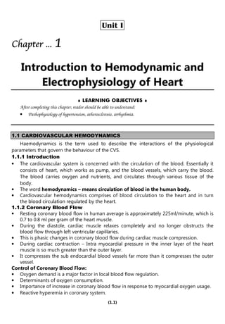 (1.1)
Unit I
Chapter
Chapter
Chapter
Chapter ...
...
...
... 1
1
1
1
Introduction to Hemodynamic and
Electrophysiology of Heart
♦ LEARNING OBJECTIVES ♦
After completing this chapter, reader should be able to understand:
• Pathophysiology of hypertension, atherosclerosis, arrhythmia.
1.1 CARDIOVASCULAR HEMODYNAMICS
Haemodynamics is the term used to describe the interactions of the physiological
parameters that govern the behaviour of the CVS.
1.1.1 Introduction
• The cardiovascular system is concerned with the circulation of the blood. Essentially it
consists of heart, which works as pump, and the blood vessels, which carry the blood.
The blood carries oxygen and nutrients, and circulates through various tissue of the
body.
• The word hemodynamics – means circulation of blood in the human body.
• Cardiovascular hemodynamics comprises of blood circulation to the heart and in turn
the blood circulation regulated by the heart.
1.1.2 Coronary Blood Flow
• Resting coronary blood flow in human average is approximately 225ml/minute, which is
0.7 to 0.8 ml per gram of the heart muscle.
• During the diastole, cardiac muscle relaxes completely and no longer obstructs the
blood flow through left ventricular capillaries.
• This is phasic changes in coronary blood flow during cardiac muscle compression.
• During cardiac contraction – Intra myocardial pressure in the inner layer of the heart
muscle is so much greater than the outer layer.
• It compresses the sub endocardial blood vessels far more than it compresses the outer
vessel.
Control of Coronary Blood Flow:
• Oxygen demand is a major factor in local blood flow regulation.
• Determinants of oxygen consumption.
• Importance of increase in coronary blood flow in response to myocardial oxygen usage.
• Reactive hyperemia in coronary system.
 