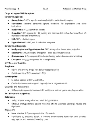 Pharmacology - II 12.14 Autocoids and Related Drugs
Drugs acting on 5HT Receptors:
Serotonin Agonists:
• Sumatriptan: 5-HT1D agonist; contraindicated in patients with angina.
• Fluoxetine: Selective serotonin uptake inhibitors for depression and other
indications.
• Buspirone: 5-HT1A agonist for anxiety.
• Cisapride: 5-HT4 agonist to ↑ GI motility and decrease G-E reflux (Removed from US
market due to fatal arrhythmias).
• LSD: 5HT1A – hallucinogen.
• Ergot alkaloids: 5-HT1 and 2 and other receptors.
Serotonin Antagonists:
• Methysergide and Cyproheptadine: 5HT2 antagonists. In carcinoid, migraine.
• Ketanserin: 5HT2 and Alpha antagonist – used as antihypertensive.
• Ondansetron: 5HT3 antagonist for chemotherapy induced nausea and vomiting
• Clozapine: 5HT2A/2C antagonist: for schizophrenia.
5HT Receptor Agonists
Buspirone:
• Newer anti-anxiety drugs, Non Benzodiazapine group.
• Partial agonist of 5HT1 receptor in CNS.
Sumatriptine:
• Selective agonist at 5HT1B and 5HT1D.
• Cerebral vasoconstrictor agents regularly use in migraine attack.
Cisapride and Renzapride:
• 5HT4 receptor agonists, Increased GI motility use to treat gastro esophageal reflux.
5HT Receptor Antagonists:
Ketanserin:
• 5HT2A receptor antagonists also block 5HT2C Receptor.
• Effective antihypertensive agents with mild effects-Dizziness, Lethargy, nausea and
drymouth.
Ritanserin:
• More selective 5HT2A antagonists than Ketanserin.
• Significant α1 blocking action. It inhibits thromboxane formation and platelets
aggregation and increased bleeding time.
 