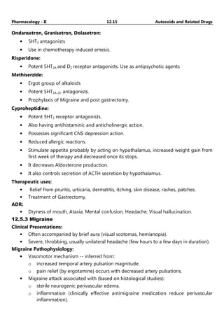Pharmacology - II 12.15 Autocoids and Related Drugs
Ondansetron, Granisetron, Dolasetron:
• 5HT3 antagonists
• Use in chemotherapy induced emesis.
Risperidone:
• Potent 5HT2A and D2 receptor antagonists. Use as antipsychotic agents
Methiserzide:
• Ergot group of alkaloids
• Potent 5HT2A-2C antagonists.
• Prophylaxis of Migraine and post gastrectomy.
Cyproheptidine:
• Potent 5HT2 receptor antagonists.
• Also having antihistaminic and anticholinergic action.
• Possesses significant CNS depression action.
• Reduced allergic reactions.
• Stimulate appetite probably by acting on hypothalamus, increased weight gain from
first week of therapy and decreased once its stops.
• It decreases Aldosterone production.
• It also controls secretion of ACTH secretion by hypothalamus.
Therapeutic uses:
• Relief from pruritis, urticaria, dermatitis, itching, skin disease, rashes, patches.
• Treatment of Gastrectomy.
ADR:
• Dryness of mouth, Ataxia, Mental confusion, Headache, Visual hallucination.
12.5.3 Migraine
Clinical Presentations:
• Often accompanied by brief aura (visual scotomas, hemianopia).
• Severe, throbbing, usually unilateral headache (few hours to a few days in duration).
Migraine Pathophysiology:
• Vasomotor mechanism -- inferred from:
o increased temporal artery pulsation magnitude.
o pain relief (by ergotamine) occurs with decreased artery pulsations.
• Migraine attack associated with (based on histological studies):
o sterile neurogenic perivascular edema.
o inflammation (clinically effective antimigraine medication reduce perivascular
inflammation).
 