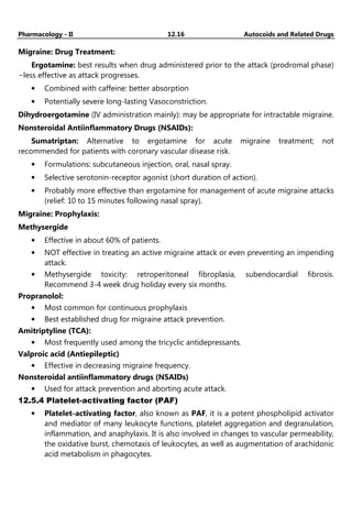 Pharmacology - II 12.16 Autocoids and Related Drugs
Migraine: Drug Treatment:
Ergotamine: best results when drug administered prior to the attack (prodromal phase)
−less effective as attack progresses.
• Combined with caffeine: better absorption
• Potentially severe long-lasting Vasoconstriction.
Dihydroergotamine (IV administration mainly): may be appropriate for intractable migraine.
Nonsteroidal Antiinflammatory Drugs (NSAIDs):
Sumatriptan: Alternative to ergotamine for acute migraine treatment; not
recommended for patients with coronary vascular disease risk.
• Formulations: subcutaneous injection, oral, nasal spray.
• Selective serotonin-receptor agonist (short duration of action).
• Probably more effective than ergotamine for management of acute migraine attacks
(relief: 10 to 15 minutes following nasal spray).
Migraine: Prophylaxis:
Methysergide
• Effective in about 60% of patients.
• NOT effective in treating an active migraine attack or even preventing an impending
attack.
• Methysergide toxicity: retroperitoneal fibroplasia, subendocardial fibrosis.
Recommend 3-4 week drug holiday every six months.
Propranolol:
• Most common for continuous prophylaxis
• Best established drug for migraine attack prevention.
Amitriptyline (TCA):
• Most frequently used among the tricyclic antidepressants.
Valproic acid (Antiepileptic)
• Effective in decreasing migraine frequency.
Nonsteroidal antiinflammatory drugs (NSAIDs)
• Used for attack prevention and aborting acute attack.
12.5.4 Platelet-activating factor (PAF)
• Platelet-activating factor, also known as PAF, it is a potent phospholipid activator
and mediator of many leukocyte functions, platelet aggregation and degranulation,
inflammation, and anaphylaxis. It is also involved in changes to vascular permeability,
the oxidative burst, chemotaxis of leukocytes, as well as augmentation of arachidonic
acid metabolism in phagocytes.
 
