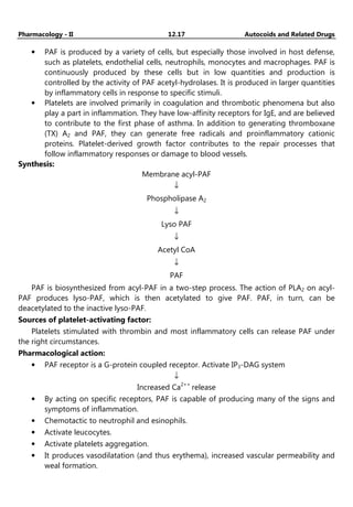 Pharmacology - II 12.17 Autocoids and Related Drugs
• PAF is produced by a variety of cells, but especially those involved in host defense,
such as platelets, endothelial cells, neutrophils, monocytes and macrophages. PAF is
continuously produced by these cells but in low quantities and production is
controlled by the activity of PAF acetyl-hydrolases. It is produced in larger quantities
by inflammatory cells in response to specific stimuli.
• Platelets are involved primarily in coagulation and thrombotic phenomena but also
play a part in inflammation. They have low-affinity receptors for IgE, and are believed
to contribute to the first phase of asthma. In addition to generating thromboxane
(TX) A2 and PAF, they can generate free radicals and proinflammatory cationic
proteins. Platelet-derived growth factor contributes to the repair processes that
follow inflammatory responses or damage to blood vessels.
Synthesis:
Membrane acyl-PAF
↓
Phospholipase A2
↓
Lyso PAF
↓
Acetyl CoA
↓
PAF
PAF is biosynthesized from acyl-PAF in a two-step process. The action of PLA2 on acyl-
PAF produces lyso-PAF, which is then acetylated to give PAF. PAF, in turn, can be
deacetylated to the inactive lyso-PAF.
Sources of platelet-activating factor:
Platelets stimulated with thrombin and most inflammatory cells can release PAF under
the right circumstances.
Pharmacological action:
• PAF receptor is a G-protein coupled receptor. Activate IP3-DAG system
↓
Increased Ca2++
release
• By acting on specific receptors, PAF is capable of producing many of the signs and
symptoms of inflammation.
• Chemotactic to neutrophil and esinophils.
• Activate leucocytes.
• Activate platelets aggregation.
• It produces vasodilatation (and thus erythema), increased vascular permeability and
weal formation.
 