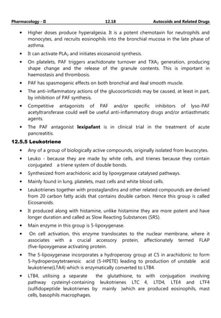 Pharmacology - II 12.18 Autocoids and Related Drugs
• Higher doses produce hyperalgesia. It is a potent chemotaxin for neutrophils and
monocytes, and recruits eosinophils into the bronchial mucosa in the late phase of
asthma.
• It can activate PLA2 and initiates eicosanoid synthesis.
• On platelets, PAF triggers arachidonate turnover and TXA2 generation, producing
shape change and the release of the granule contents. This is important in
haemostasis and thrombosis.
• PAF has spasmogenic effects on both bronchial and ileal smooth muscle.
• The anti-inflammatory actions of the glucocorticoids may be caused, at least in part,
by inhibition of PAF synthesis.
• Competitive antagonists of PAF and/or specific inhibitors of lyso-PAF
acetyltransferase could well be useful anti-inflammatory drugs and/or antiasthmatic
agents.
• The PAF antagonist lexipafant is in clinical trial in the treatment of acute
pancreatitis.
12.5.5 Leukotriene
• Any of a group of biologically active compounds, originally isolated from leucocytes.
• Leuko - because they are made by white cells, and trienes because they contain
conjugated a triene system of double bonds.
• Synthesized from arachidonic acid by lipoxygenase catalysed pathways.
• Mainly found in lung, platelets, mast cells and white blood cells.
• Leukotrienes together with prostaglandins and other related compounds are derived
from 20 carbon fatty acids that contains double carbon. Hence this group is called
Eicosanoids.
• It produced along with histamine, unlike histamine they are more potent and have
longer duration and called as Slow Reacting Substances (SRS).
• Main enzyme in this group is 5-lipoxygenase.
• On cell activation, this enzyme translocates to the nuclear membrane, where it
associates with a crucial accessory protein, affectionately termed FLAP
(five-lipoxygenase activating protein.
• The 5-lipoxygenase incorporates a hydroperoxy group at C5 in arachidonic to form
5-hydroperoxytetraenoic acid (5-HPETE) leading to production of unstable acid
leukotriene(LTA4) which is enzymatically converted to LTB4.
• LTB4, utilising a separate the glutathione, to with conjugation involving
pathway cysteinyl-containing leukotrienes LTC 4, LTD4, LTE4 and LTF4
(sulfidopeptide leukotrienes by mainly )which are produced eosinophils, mast
cells, basophils macrophages.
 