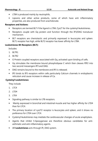 Pharmacology - II 12.19 Autocoids and Related Drugs
• LTB4 is produced mainly by neutrophils.
• Lipoxins and other active products, some of which have anti inflammatory
properties, are also produced from arachidonate.
Receptors and Actions:
• Receptors are termed BLT if the ligand is LTB4, CysLT for the cysteinyl leukotrienes.
• Receptors couple with Gq protein and function through the IP3/DAG transducer
mechanism.
• BLT receptors are chemotactic and primarily expressed in leucocytes and spleen.
BLT1 receptor has high, while BLT2 receptor has lower affinity for LTB4.
Leukotrienes B4 Receptors (BLT):
Includes:
1. BLTR1
2. BLTR2
• G Protein coupled receptors associated with Gq, activated upon binding of cells.
• Gq stimulates the membrane bound phospholipase C which then cleaves PIP2 into
two second messengers IP3 and DAG.
• DAG remains bound to the membrane and IP3 is released.
• IP3 binds to IP3 receptors within cells particularly Calcium channels in endoplasmic
reticulum and cause increase in release of Ca.
Cysteinyl Leukotrienes:
They include
1. LTC4
2. LTD4
3. LTE4
• Signaling pathway is similar to LTB receptors.
• Mainly expressed in bronchial and intestinal muscle and has higher affinity for LTD4
than for LTC4.
• The primary location of cysLT2 receptor is leucocytes and spleen, and it shows no
preference for LTD4 over LTC4.
• Cysteinyl leukotrienes may mediate the cardiovascular changes of acute anaphylaxis.
• Agents that inhibit 5-lipoxygenase are therefore obvious candidates for anti-
asthmatic and anti-inflammatory agents.
• All Leukotrienes acts through IP3 DAG system.
 