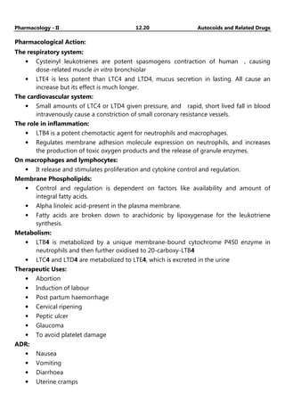 Pharmacology - II 12.20 Autocoids and Related Drugs
Pharmacological Action:
The respiratory system:
• Cysteinyl leukotrienes are potent spasmogens contraction of human , causing
dose-related muscle in vitro bronchiolar
• LTE4 is less potent than LTC4 and LTD4, mucus secretion in lasting. All cause an
increase but its effect is much longer.
The cardiovascular system:
• Small amounts of LTC4 or LTD4 given pressure, and rapid, short lived fall in blood
intravenously cause a constriction of small coronary resistance vessels.
The role in inflammation:
• LTB4 is a potent chemotactic agent for neutrophils and macrophages.
• Regulates membrane adhesion molecule expression on neutrophils, and increases
the production of toxic oxygen products and the release of granule enzymes.
On macrophages and lymphocytes:
• It release and stimulates proliferation and cytokine control and regulation.
Membrane Phospholipids:
• Control and regulation is dependent on factors like availability and amount of
integral fatty acids.
• Alpha linoleic acid-present in the plasma membrane.
• Fatty acids are broken down to arachidonic by lipoxygenase for the leukotriene
synthesis.
Metabolism:
• LTB4 is metabolized by a unique membrane-bound cytochrome P450 enzyme in
neutrophils and then further oxidised to 20-carboxy-LTB4
• LTC4 and LTD4 are metabolized to LTE4, which is excreted in the urine
Therapeutic Uses:
• Abortion
• Induction of labour
• Post partum haemorrhage
• Cervical ripening
• Peptic ulcer
• Glaucoma
• To avoid platelet damage
ADR:
• Nausea
• Vomiting
• Diarrhoea
• Uterine cramps
 