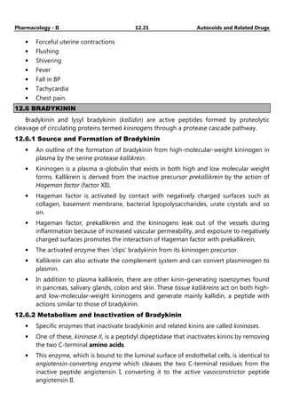 Pharmacology - II 12.21 Autocoids and Related Drugs
• Forceful uterine contractions
• Flushing
• Shivering
• Fever
• Fall in BP
• Tachycardia
• Chest pain.
12.6 BRADYKININ
Bradykinin and lysyl bradykinin (kallidin) are active peptides formed by proteolytic
cleavage of circulating proteins termed kininogens through a protease cascade pathway.
12.6.1 Source and Formation of Bradykinin
• An outline of the formation of bradykinin from high-molecular-weight kininogen in
plasma by the serine protease kallikrein.
• Kininogen is a plasma α-globulin that exists in both high and low molecular weight
forms. Kallikrein is derived from the inactive precursor prekallikrein by the action of
Hageman factor (factor XII).
• Hageman factor is activated by contact with negatively charged surfaces such as
collagen, basement membrane, bacterial lipopolysaccharides, urate crystals and so
on.
• Hageman factor, prekallikrein and the kininogens leak out of the vessels during
inflammation because of increased vascular permeability, and exposure to negatively
charged surfaces promotes the interaction of Hageman factor with prekallikrein.
• The activated enzyme then 'clips' bradykinin from its kininogen precursor.
• Kallikrein can also activate the complement system and can convert plasminogen to
plasmin.
• In addition to plasma kallikrein, there are other kinin-generating isoenzymes found
in pancreas, salivary glands, colon and skin. These tissue kallikreins act on both high-
and low-molecular-weight kininogens and generate mainly kallidin, a peptide with
actions similar to those of bradykinin.
12.6.2 Metabolism and Inactivation of Bradykinin
• Specific enzymes that inactivate bradykinin and related kinins are called kininases.
• One of these, kininase II, is a peptidyl dipeptidase that inactivates kinins by removing
the two C-terminal amino acids.
• This enzyme, which is bound to the luminal surface of endothelial cells, is identical to
angiotensin-converting enzyme which cleaves the two C-terminal residues from the
inactive peptide angiotensin I, converting it to the active vasoconstrictor peptide
angiotensin II.
 