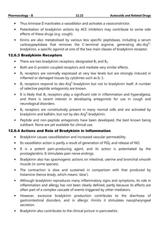 Pharmacology - II 12.22 Autocoids and Related Drugs
• Thus kininase II inactivates a vasodilator and activates a vasoconstrictor.
• Potentiation of bradykinin actions by ACE inhibitors may contribute to some side
effects of these drugs (e.g. cough).
• Kinins are also metabolised by various less specific peptidases, including a serum
carboxypeptidase that removes the C-terminal arginine, generating des-Arg9
-
bradykinin, a specific agonist at one of the two main classes of bradykinin receptor.
12.6.3 Bradykinin Receptors
• There are two bradykinin receptors, designated B1 and B2.
• Both are G-protein-coupled receptors and mediate very similar effects.
• B1 receptors are normally expressed at very low levels but are strongly induced in
inflamed or damaged tissues by cytokines such as IL-1.
• B1 receptors respond to des-Arg9
-bradykinin but not to bradykinin itself. A number
of selective peptide antagonists are known.
• It is likely that B1 receptors play a significant role in inflammation and hyperalgesia,
and there is recent interest in developing antagonists for use in cough and
neurological disorders.
• B2 receptors are constitutively present in many normal cells and are activated by
bradykinin and kallidin, but not by des-Arg9
-bradykinin.
• Peptide and non-peptide antagonists have been developed, the best known being
icatibant. None are yet available for clinical use.
12.6.4 Actions and Role of Bradykinin in Inflammation
• Bradykinin causes vasodilatation and increased vascular permeability.
• Its vasodilator action is partly a result of generation of PGI2 and release of NO.
• It is a potent pain-producing agent, and its action is potentiated by the
prostaglandins. It stimulates pain nerve endings.
• Bradykinin also has spasmogenic actions on intestinal, uterine and bronchial smooth
muscle (in some species).
• The contraction is slow and sustained in comparison with that produced by
histamine (hence brady, which means 'slow').
• Although bradykinin reproduces many inflammatory signs and symptoms, its role in
inflammation and allergy has not been clearly defined, partly because its effects are
often part of a complex cascade of events triggered by other mediators.
• However, excessive bradykinin production contributes to the diarrhoea of
gastrointestinal disorders, and in allergic rhinitis it stimulates nasopharyngeal
secretion.
• Bradykinin also contributes to the clinical picture in pancreatitis.
 