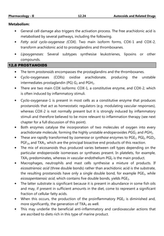 Pharmacology - II 12.24 Autocoids and Related Drugs
Metabolism:
• General cell damage also triggers the activation process. The free arachidonic acid is
metabolised by several pathways, including the following.
• Fatty acid cyclo-oxygenase (COX). Two main isoform forms, COX-1 and COX-2,
transform arachidonic acid to prostaglandins and thromboxanes.
• Lipoxygenases: Several subtypes synthesise leukotrienes, lipoxins or other
compounds.
12.8 PROSTANOIDS
• The term prostanoids encompasses the prostaglandins and the thromboxanes.
• Cyclo-oxygenases (COXs) oxidise arachidonate, producing the unstable
intermediates prostaglandin (PG) G2 and PGH2.
• There are two main COX isoforms: COX-1, a constitutive enzyme, and COX-2, which
is often induced by inflammatory stimuli.
• Cyclo-oxygenase-1 is present in most cells as a constitutive enzyme that produces
prostanoids that act as homeostatic regulators (e.g. modulating vascular responses),
whereas COX-2 is not normally present but it is strongly induced by inflammatory
stimuli and therefore believed to be more relevant to inflammation therapy (see next
chapter for a full discussion of this point).
• Both enzymes catalyse the incorporation of two molecules of oxygen into every
arachidonate molecule, forming the highly unstable endoperoxides PGG2 and PGH2.
• These are rapidly transformed by isomerase or synthase enzymes to PGE2, PGI2, PGD2,
PGF2α and TXA2, which are the principal bioactive end products of this reaction.
• The mix of eicosanoids thus produced varies between cell types depending on the
particular endoperoxide isomerases or synthases present. In platelets, for example,
TXA2 predominates, whereas in vascular endothelium PGI2 is the main product.
• Macrophages, neutrophils and mast cells synthesise a mixture of products. If
eicosatrienoic acid (three double bonds) rather than arachidonic acid is the substrate,
the resulting prostanoids have only a single double bond, for example PGE1, while
eicosapentaenoic acid, which contains five double bonds, yields PGE3.
• The latter substrate is significant because it is present in abundance in some fish oils
and may, if present in sufficient amounts in the diet, come to represent a significant
fraction of cellular fatty acids.
• When this occurs, the production of the proinflammatory PGE2 is diminished and,
more significantly, the generation of TXA2 as well.
• This may underlie the beneficial anti-inflammatory and cardiovascular actions that
are ascribed to diets rich in this type of marine product.
 