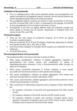Pharmacology - II 12.25 Autocoids and Related Drugs
Catabolism of the prostanoids
• This is a multistep process. After carrier-mediated uptake, most prostaglandins are
rapidly inactivated by 'prostaglandin-specific' enzymes, and the inactive products are
further degraded by general fatty acid-oxidising enzymes.
• The prostaglandin-specific enzymes are present in high concentration in the lung,
and 95% of infused PGE2, PGE1 or PGF2α is inactivated on first passage. The half-life
of most prostaglandins in the circulation is less than 1 minute.
• Prostaglandin I2 and TXA2 are slightly different. Both are inherently unstable and
decay rapidly (5 minutes and 30 seconds, respectively) in biological fluids into
inactive 6-keto-PGF1α and TXB2.
Prostanoid receptors
• There are five main classes of prostanoid receptors, all of which are typical
G-protein-coupled receptors.
• They are termed DP, FP, IP, EP and TP receptors, respectively, depending on whether
their ligands are PGD2, PGF2α, PGI2, PGE2 or TXA2.
• Some have further subtypes; for example, the EP receptors are subdivided into three
subgroups.
• Act by IP3/DAG system.
Pharmacological Actions of the prostanoids
The prostanoids affect most tissues and exert a variety of effects.
• PGD2 causes vasodilatation, inhibition of platelet aggregation, relaxation of
gastrointestinal and uterine muscle, and modification of release of
hypothalamic/pituitary hormones. It has a bronchoconstrictor effect through an
action on TP receptors.
• PGF2α causes myometrial contraction in humans, luteolysis in some species
(e.g. cattle) and bronchoconstriction in other species (cats and dogs).
• PGI2 causes vasodilatation, inhibition of platelet aggregation, renin release and
natriuresis through effects on tubular reabsorption of Na+
.
• TXA2 causes vasoconstriction, platelet aggregation and bronchoconstriction (more
marked in guinea pig than in humans).
• PGE2 is prominent in inflammatory responses and is a mediator of fever. Main effects
are:
o EP1 receptors: contraction of bronchial and gastrointestinal tract (GIT) smooth
muscle
o EP2 receptors: relaxation of bronchial, vascular and GIT smooth muscle
o EP3 receptors: inhibition of gastric acid secretion, increased gastric mucus
secretion, contraction of pregnant uterus and of GIT smooth muscle, inhibition
of lipolysis and of autonomic neurotransmitter release.
 