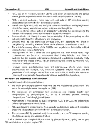Pharmacology - II 12.26 Autocoids and Related Drugs
• PGF2α acts on FP receptors, found in uterine (and other) smooth muscle, and corpus
luteum, producing contraction of the uterus and luteolysis (in some species).
• PGD2 is derived particularly from mast cells and acts on DP receptors, causing
vasodilatation and inhibition of platelet aggregation.
• In their own right, PGE2, PGI2 and PGD2 are powerful vasodilators and synergise with
other inflammatory vasodilators such as histamine and bradykinin.
• It is this combined dilator action on precapillary arterioles that contributes to the
redness and increased blood flow in areas of acute inflammation.
• Prostanoids do not directly increase the permeability of the postcapillary venules,
but potentiate this effect of histamine and bradykinin.
• Similarly, they do not themselves produce pain, but potentiate the effect of
bradykinin by sensitising afferent C fibres to the effects of other noxious stimuli.
• The anti-inflammatory effects of the NSAIDs stem largely from their ability to block
these actions of the prostaglandins.
• Prostaglandins of the E series are also pyrogenic (i.e. they induce fever). High
concentrations are found in cerebrospinal fluid during infection, and there is
evidence that the increase in temperature (attributed to cytokines) is actually finally
mediated by the release of PGE2. NSAIDs exert antipyretic actions by inhibiting PGE2
synthesis in the hypothalamus.
• However, some prostaglandins have anti-inflammatory effects under some
circumstances. For example, PGE2 decreases lysosomal enzyme release and the
generation of toxic oxygen metabolites from neutrophils, as well as the release of
histamine from mast cells. Several prostanoids are available for clinical use.
The role of the prostanoids in inflammation
Mediators derived from phospholipids:
• The main phospholipid-derived mediators are the eicosanoids (prostanoids and
leukotrienes) and platelet-activating factor (PAF).
• The eicosanoids are synthesised from arachidonic acid released directly from
phospholipids by phospholipase A2, or by a two-step process involving
phospholipase C and diacylglycerol lipase.
• Arachidonate is metabolised by cyclo-oxygenase (COX)-1 or COX-2 to prostanoids,
or by 5-lipoxygenase to leukotrienes.
• PGI2 (prostacyclin), predominantly from vascular endothelium, acts on IP receptors,
producing vasodilatation and inhibition of platelet aggregation.
• Thromboxane (TX) A2, predominantly from platelets, acts on TP receptors, causing
platelet aggregation and vasoconstriction.
PAF is derived from phospholipid precursors by phospholipase A2, giving rise to lyso-
PAF, which is then acetylated to give PAF.
 