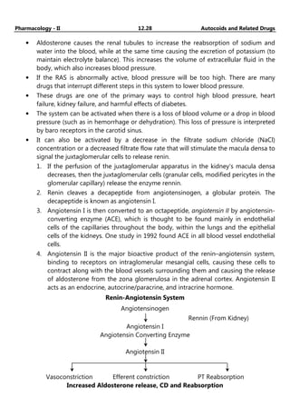 Pharmacology - II 12.28 Autocoids and Related Drugs
• Aldosterone causes the renal tubules to increase the reabsorption of sodium and
water into the blood, while at the same time causing the excretion of potassium (to
maintain electrolyte balance). This increases the volume of extracellular fluid in the
body, which also increases blood pressure.
• If the RAS is abnormally active, blood pressure will be too high. There are many
drugs that interrupt different steps in this system to lower blood pressure.
• These drugs are one of the primary ways to control high blood pressure, heart
failure, kidney failure, and harmful effects of diabetes.
• The system can be activated when there is a loss of blood volume or a drop in blood
pressure (such as in hemorrhage or dehydration). This loss of pressure is interpreted
by baro receptors in the carotid sinus.
• It can also be activated by a decrease in the filtrate sodium chloride (NaCl)
concentration or a decreased filtrate flow rate that will stimulate the macula densa to
signal the juxtaglomerular cells to release renin.
1. If the perfusion of the juxtaglomerular apparatus in the kidney's macula densa
decreases, then the juxtaglomerular cells (granular cells, modified pericytes in the
glomerular capillary) release the enzyme rennin.
2. Renin cleaves a decapeptide from angiotensinogen, a globular protein. The
decapeptide is known as angiotensin I.
3. Angiotensin I is then converted to an octapeptide, angiotensin II by angiotensin-
converting enzyme (ACE), which is thought to be found mainly in endothelial
cells of the capillaries throughout the body, within the lungs and the epithelial
cells of the kidneys. One study in 1992 found ACE in all blood vessel endothelial
cells.
4. Angiotensin II is the major bioactive product of the renin–angiotensin system,
binding to receptors on intraglomerular mesangial cells, causing these cells to
contract along with the blood vessels surrounding them and causing the release
of aldosterone from the zona glomerulosa in the adrenal cortex. Angiotensin II
acts as an endocrine, autocrine/paracrine, and intracrine hormone.
Renin-Angiotensin System
Angiotensinogen
Rennin (From Kidney)
Angiotensin I
Angiotensin Converting Enzyme
Angiotensin II
__________________________________________________________
Vasoconstriction Efferent constriction PT Reabsorption
Increased Aldosterone release, CD and Reabsorption
 