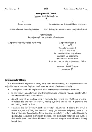 Pharmacology - II 12.29 Autocoids and Related Drugs
RAS system in details
Hypotension/ Hypovolumic
__________________________________________________________
Renal Infusion Activation of aortic/carotid baro receptors
Lower afferent arteriole pressure NaCl delivery to mucosa densa sympathetic tone
Renin Release
From juxta glomerular cells of nephrone
Angiotensinogen (release from liver) Angiotensinogen-I
↓ ACE
Angiotensinogen-II
Vasoconstriction
Increased Aldosterone release
Increased Na absorption
Endothelial dysfunction
Promthrombotic effects (Increased PAI-I)
↓
Increased Blood Volume
Increased BP
Cardiovascular Effects:
It is believed that angiotensin I may have some minor activity, but angiotensin II is the
major bio-active product. Angiotensin II has a variety of effects on the body:
• Throughout the body, angiotensin II is a potent vasoconstrictor of arterioles.
• In the kidneys, angiotensin II constricts glomerular arterioles, having a greater effect
on efferent arterioles than afferent.
• As with most other capillary beds in the body, the constriction of afferent arterioles
increases the arteriolar resistance, raising systemic arterial blood pressure and
decreasing the blood flow.
• However, the kidneys must continue to filter enough blood despite this drop in
blood flow, necessitating mechanisms to keep glomerular blood pressure up. To do
this, angiotensin II constricts efferent arterioles, which forces blood to build up in the
glomerulus, increasing glomerular pressure. The glomerular filtration rate (GFR) is
thus maintained, and blood filtration can continue despite lowered overall kidney
blood flow.
 