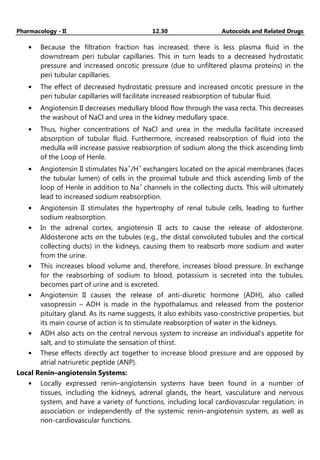 Pharmacology - II 12.30 Autocoids and Related Drugs
• Because the filtration fraction has increased, there is less plasma fluid in the
downstream peri tubular capillaries. This in turn leads to a decreased hydrostatic
pressure and increased oncotic pressure (due to unfiltered plasma proteins) in the
peri tubular capillaries.
• The effect of decreased hydrostatic pressure and increased oncotic pressure in the
peri tubular capillaries will facilitate increased reabsorption of tubular fluid.
• Angiotensin II decreases medullary blood flow through the vasa recta. This decreases
the washout of NaCl and urea in the kidney medullary space.
• Thus, higher concentrations of NaCl and urea in the medulla facilitate increased
absorption of tubular fluid. Furthermore, increased reabsorption of fluid into the
medulla will increase passive reabsorption of sodium along the thick ascending limb
of the Loop of Henle.
• Angiotensin II stimulates Na+
/H+
exchangers located on the apical membranes (faces
the tubular lumen) of cells in the proximal tubule and thick ascending limb of the
loop of Henle in addition to Na+
channels in the collecting ducts. This will ultimately
lead to increased sodium reabsorption.
• Angiotensin II stimulates the hypertrophy of renal tubule cells, leading to further
sodium reabsorption.
• In the adrenal cortex, angiotensin II acts to cause the release of aldosterone.
Aldosterone acts on the tubules (e.g., the distal convoluted tubules and the cortical
collecting ducts) in the kidneys, causing them to reabsorb more sodium and water
from the urine.
• This increases blood volume and, therefore, increases blood pressure. In exchange
for the reabsorbing of sodium to blood, potassium is secreted into the tubules,
becomes part of urine and is excreted.
• Angiotensin II causes the release of anti-diuretic hormone (ADH), also called
vasopressin – ADH is made in the hypothalamus and released from the posterior
pituitary gland. As its name suggests, it also exhibits vaso-constrictive properties, but
its main course of action is to stimulate reabsorption of water in the kidneys.
• ADH also acts on the central nervous system to increase an individual's appetite for
salt, and to stimulate the sensation of thirst.
• These effects directly act together to increase blood pressure and are opposed by
atrial natriuretic peptide (ANP).
Local Renin–angiotensin Systems:
• Locally expressed renin–angiotensin systems have been found in a number of
tissues, including the kidneys, adrenal glands, the heart, vasculature and nervous
system, and have a variety of functions, including local cardiovascular regulation, in
association or independently of the systemic renin–angiotensin system, as well as
non-cardiovascular functions.
 