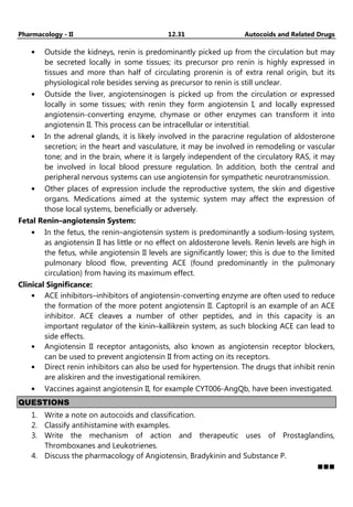 Pharmacology - II 12.31 Autocoids and Related Drugs
• Outside the kidneys, renin is predominantly picked up from the circulation but may
be secreted locally in some tissues; its precursor pro renin is highly expressed in
tissues and more than half of circulating prorenin is of extra renal origin, but its
physiological role besides serving as precursor to renin is still unclear.
• Outside the liver, angiotensinogen is picked up from the circulation or expressed
locally in some tissues; with renin they form angiotensin I, and locally expressed
angiotensin-converting enzyme, chymase or other enzymes can transform it into
angiotensin II. This process can be intracellular or interstitial.
• In the adrenal glands, it is likely involved in the paracrine regulation of aldosterone
secretion; in the heart and vasculature, it may be involved in remodeling or vascular
tone; and in the brain, where it is largely independent of the circulatory RAS, it may
be involved in local blood pressure regulation. In addition, both the central and
peripheral nervous systems can use angiotensin for sympathetic neurotransmission.
• Other places of expression include the reproductive system, the skin and digestive
organs. Medications aimed at the systemic system may affect the expression of
those local systems, beneficially or adversely.
Fetal Renin–angiotensin System:
• In the fetus, the renin–angiotensin system is predominantly a sodium-losing system,
as angiotensin II has little or no effect on aldosterone levels. Renin levels are high in
the fetus, while angiotensin II levels are significantly lower; this is due to the limited
pulmonary blood flow, preventing ACE (found predominantly in the pulmonary
circulation) from having its maximum effect.
Clinical Significance:
• ACE inhibitors–inhibitors of angiotensin-converting enzyme are often used to reduce
the formation of the more potent angiotensin II. Captopril is an example of an ACE
inhibitor. ACE cleaves a number of other peptides, and in this capacity is an
important regulator of the kinin–kallikrein system, as such blocking ACE can lead to
side effects.
• Angiotensin II receptor antagonists, also known as angiotensin receptor blockers,
can be used to prevent angiotensin II from acting on its receptors.
• Direct renin inhibitors can also be used for hypertension. The drugs that inhibit renin
are aliskiren and the investigational remikiren.
• Vaccines against angiotensin II, for example CYT006-AngQb, have been investigated.
QUESTIONS
1. Write a note on autocoids and classification.
2. Classify antihistamine with examples.
3. Write the mechanism of action and therapeutic uses of Prostaglandins,
Thromboxanes and Leukotrienes.
4. Discuss the pharmacology of Angiotensin, Bradykinin and Substance P.
 