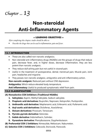 (13.1)
Chapter
Chapter
Chapter
Chapter ...
...
...
... 1
1
1
13
3
3
3
Non-steroidal
Anti-Inflammatory Agents
♦ LEARNING OBJECTIVES ♦
After completing this chapter, reader should be able to:
• Describe the drugs that can be used in inflammation, pain and fever.
13.1 INTRODUCTION
• These are also called non-narcotic analgesics.
• Non-steroidal anti-inflammatory drugs (NSAIDs) are the groups of drugs that reduce
pain, decrease fever, and, in higher doses, decrease inflammation, they are less
potent than narcotic analgesic.
• They reduce dull aching pain but not useful in visceral pain.
• Useful in the treatment of postoperative, dental, menstrual pain, Muscle pain, Joint
pain, headaches and migraine.
• They posses non-narcotic analgesic, antipyretics and anti inflammatory action.
Non-narcotic analgesic: Reduced pain without CNS depression.
Antipyretics: Which reduce elevated body temperature.
Anti inflammatory: Useful to produced symptomatic relief from pain.
13.2 CLASSIFICATION
(A) Nonselective COX Inhibitors (Traditional NSAIDs)
1. Salicylates: Aspirin, Methyl Salicylate, Sodium salicylate.
2. Propionic acid derivatives: Ibuprofen, Naproxen, Ketoprofen, Flurbiprofen.
3. Anthranilic acid derivative: Mephenamic acid, Enfenamic acid, Flufenamic acid.
4. Aryl-acetic acid derivatives: Diclofenac, Aceclofenac.
5. Oxicam derivatives: Piroxicam, Tenoxicam.
6. Pyrrolo-pyrrole derivative: Ketorolac.
7. Indole derivative: Indomethacin, Sulindac.
8. Pyrazolone derivative: Phenylbutazone, Oxyphenbutazon.
(B) Preferential COX-2 Inhibitors: Nimesulide, Meloxicam, Nabumeton.
(C) Selective COX-2 Inhibitors: Celecoxib, Etoricoxib, Parecoxib.
 