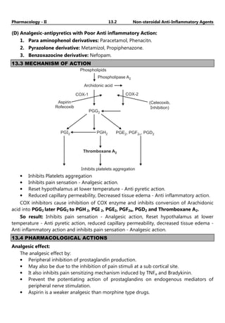Pharmacology - II 13.2 Non-steroidal Anti-Inflammatory Agents
(D) Analgesic-antipyretics with Poor Anti inflammatory Action:
1. Para aminophenol derivatives: Paracetamol, Phenacitn.
2. Pyrazolone derivative: Metamizol, Propiphenazone.
3. Benzoxazocine derivative: Nefopam.
13.3 MECHANISM OF ACTION
Phospholipids
Phospholipase A2
Archidonic acid
COX-2
COX-1
Aspirin
Rofecoxib
(Celecoxib,
nhibition)
I
PGG2
PGI2 PGH2 PGE , PGF , PGD2
2 2a
Thromboxane A2
Inhibits platelets aggregation
• Inhibits Platelets aggregation
• Inhibits pain sensation - Analgesic action.
• Reset hypothalamus at lower temperature - Anti pyretic action.
• Reduced capillary permeability, Decreased tissue edema - Anti inflammatory action.
COX inhibitors cause inhibition of COX enzyme and inhibits conversion of Arachidonic
acid into PGG2 later PGG2 to PGH 2, PGI 2, PGE2, PGF2α, PGD2 and Thromboxane A2.
So result: Inhibits pain sensation - Analgesic action, Reset hypothalamus at lower
temperature - Anti pyretic action, reduced capillary permeability, decreased tissue edema -
Anti inflammatory action and inhibits pain sensation - Analgesic action.
13.4 PHARMACOLOGICAL ACTIONS
Analgesic effect:
The analgesic effect by:
• Peripheral inhibition of prostaglandin production.
• May also be due to the inhibition of pain stimuli at a sub cortical site.
• It also inhibits pain sensitizing mechanism induced by TNFα and Bradykinin.
• Prevent the potentiating action of prostaglandins on endogenous mediators of
peripheral nerve stimulation.
• Aspirin is a weaker analgesic than morphine type drugs.
 