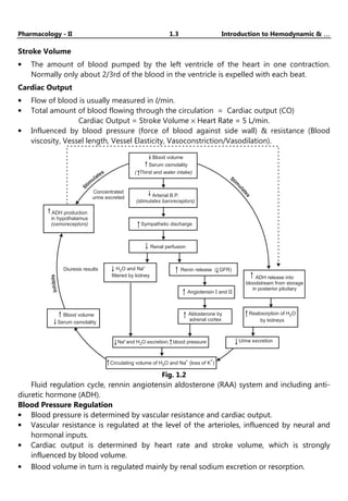 Pharmacology - II 1.3 Introduction to Hemodynamic & …
…
…
…
Stroke Volume
• The amount of blood pumped by the left ventricle of the heart in one contraction.
Normally only about 2/3rd of the blood in the ventricle is expelled with each beat.
Cardiac Output
• Flow of blood is usually measured in l/min.
• Total amount of blood flowing through the circulation = Cardiac output (CO)
Cardiac Output = Stroke Volume × Heart Rate = 5 L/min.
• Influenced by blood pressure (force of blood against side wall) & resistance (Blood
viscosity, Vessel length, Vessel Elasticity, Vasoconstriction/Vasodilation).
ADH production
in hypothalamus
(osmoreceptors)
Concentrated
urine excreted
In
h
i
b
i
t
s
S
tim
ulates
Stim
u
l
a
t
e
s
Blood volume
Serum osmolality
( Thirst and water intake)
Arterial B.P.
(stimulates baroreceptors)
Sympathetic discharge
Renal perfusion
Renin release ( GFR)
Diuresis results H O and Na
filtered by kidney
2
+
Blood volume
Serum osmolality
Na+
2
and H O excretion; blood pressure
Angiotensin and
Aldosterone by
adrenal cortex
Urine excretion
Circulating volume of H O and Na (loss of K )
2
+ +
ADH release into
bloodstream from storage
in posterior pituitary
Reabsorption of H O
by kidneys
2
Fig. 1.2
Fluid regulation cycle, rennin angiotensin aldosterone (RAA) system and including anti-
diuretic hormone (ADH).
Blood Pressure Regulation
• Blood pressure is determined by vascular resistance and cardiac output.
• Vascular resistance is regulated at the level of the arterioles, influenced by neural and
hormonal inputs.
• Cardiac output is determined by heart rate and stroke volume, which is strongly
influenced by blood volume.
• Blood volume in turn is regulated mainly by renal sodium excretion or resorption.
 