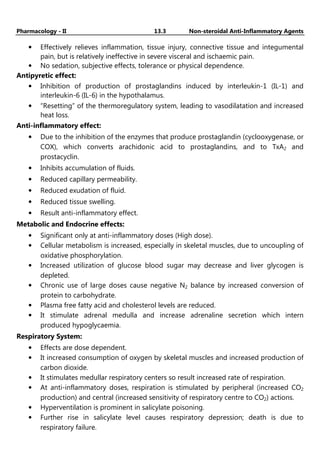 Pharmacology - II 13.3 Non-steroidal Anti-Inflammatory Agents
• Effectively relieves inflammation, tissue injury, connective tissue and integumental
pain, but is relatively ineffective in severe visceral and ischaemic pain.
• No sedation, subjective effects, tolerance or physical dependence.
Antipyretic effect:
• Inhibition of production of prostaglandins induced by interleukin-1 (IL-1) and
interleukin-6 (IL-6) in the hypothalamus.
• “Resetting” of the thermoregulatory system, leading to vasodilatation and increased
heat loss.
Anti-inflammatory effect:
• Due to the inhibition of the enzymes that produce prostaglandin (cyclooxygenase, or
COX), which converts arachidonic acid to prostaglandins, and to TxA2 and
prostacyclin.
• Inhibits accumulation of fluids.
• Reduced capillary permeability.
• Reduced exudation of fluid.
• Reduced tissue swelling.
• Result anti-inflammatory effect.
Metabolic and Endocrine effects:
• Significant only at anti-inflammatory doses (High dose).
• Cellular metabolism is increased, especially in skeletal muscles, due to uncoupling of
oxidative phosphorylation.
• Increased utilization of glucose blood sugar may decrease and liver glycogen is
depleted.
• Chronic use of large doses cause negative N2 balance by increased conversion of
protein to carbohydrate.
• Plasma free fatty acid and cholesterol levels are reduced.
• It stimulate adrenal medulla and increase adrenaline secretion which intern
produced hypoglycaemia.
Respiratory System:
• Effects are dose dependent.
• It increased consumption of oxygen by skeletal muscles and increased production of
carbon dioxide.
• It stimulates medullar respiratory centers so result increased rate of respiration.
• At anti-inflammatory doses, respiration is stimulated by peripheral (increased CO2
production) and central (increased sensitivity of respiratory centre to CO2) actions.
• Hyperventilation is prominent in salicylate poisoning.
• Further rise in salicylate level causes respiratory depression; death is due to
respiratory failure.
 