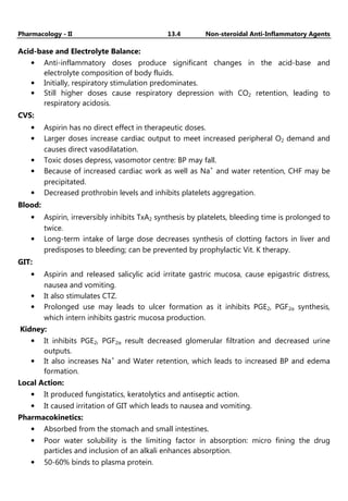 Pharmacology - II 13.4 Non-steroidal Anti-Inflammatory Agents
Acid-base and Electrolyte Balance:
• Anti-inflammatory doses produce significant changes in the acid-base and
electrolyte composition of body fluids.
• Initially, respiratory stimulation predominates.
• Still higher doses cause respiratory depression with CO2 retention, leading to
respiratory acidosis.
CVS:
• Aspirin has no direct effect in therapeutic doses.
• Larger doses increase cardiac output to meet increased peripheral O2 demand and
causes direct vasodilatation.
• Toxic doses depress, vasomotor centre: BP may fall.
• Because of increased cardiac work as well as Na+
and water retention, CHF may be
precipitated.
• Decreased prothrobin levels and inhibits platelets aggregation.
Blood:
• Aspirin, irreversibly inhibits TxA2 synthesis by platelets, bleeding time is prolonged to
twice.
• Long-term intake of large dose decreases synthesis of clotting factors in liver and
predisposes to bleeding; can be prevented by prophylactic Vit. K therapy.
GIT:
• Aspirin and released salicylic acid irritate gastric mucosa, cause epigastric distress,
nausea and vomiting.
• It also stimulates CTZ.
• Prolonged use may leads to ulcer formation as it inhibits PGE2, PGF2α synthesis,
which intern inhibits gastric mucosa production.
Kidney:
• It inhibits PGE2, PGF2α result decreased glomerular filtration and decreased urine
outputs.
• It also increases Na+
and Water retention, which leads to increased BP and edema
formation.
Local Action:
• It produced fungistatics, keratolytics and antiseptic action.
• It caused irritation of GIT which leads to nausea and vomiting.
Pharmacokinetics:
• Absorbed from the stomach and small intestines.
• Poor water solubility is the limiting factor in absorption: micro fining the drug
particles and inclusion of an alkali enhances absorption.
• 50-60% binds to plasma protein.
 