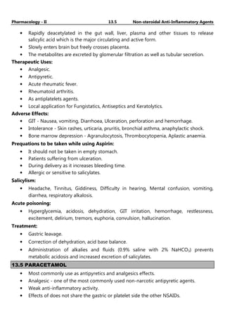 Pharmacology - II 13.5 Non-steroidal Anti-Inflammatory Agents
• Rapidly deacetylated in the gut wall, liver, plasma and other tissues to release
salicylic acid which is the major circulating and active form.
• Slowly enters brain but freely crosses placenta.
• The metabolites are excreted by glomerular filtration as well as tubular secretion.
Therapeutic Uses:
• Analgesic.
• Antipyretic.
• Acute rheumatic fever.
• Rheumatoid arthritis.
• As antiplatelets agents.
• Local application for Fungistatics, Antiseptics and Keratolytics.
Adverse Effects:
• GIT - Nausea, vomiting, Diarrhoea, Ulceration, perforation and hemorrhage.
• Intolerance - Skin rashes, urticaria, pruritis, bronchial asthma, anaphylactic shock.
• Bone marrow depression - Agranulocytosis, Thrombocytopenia, Aplastic anaemia.
Prequations to be taken while using Aspirin:
• It should not be taken in empty stomach.
• Patients suffering from ulceration.
• During delivery as it increases bleeding time.
• Allergic or sensitive to salicylates.
Salicylism:
• Headache, Tinnitus, Giddiness, Difficulty in hearing, Mental confusion, vomiting,
diarrhea, respiratory alkalosis.
Acute poisoning:
• Hyperglycemia, acidosis, dehydration, GIT irritation, hemorrhage, restlessness,
excitement, delirium, tremors, euphoria, convulsion, hallucination.
Treatment:
• Gastric leavage.
• Correction of dehydration, acid base balance.
• Administration of alkalies and fluids (0.9% saline with 2% NaHCO3) prevents
metabolic acidosis and increased excretion of salicylates.
13.5 PARACETAMOL
• Most commonly use as antipyretics and analgesics effects.
• Analgesic - one of the most commonly used non-narcotic antipyretic agents.
• Weak anti-inflammatory activity.
• Effects of does not share the gastric or platelet side the other NSAIDs.
 