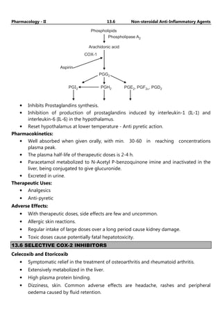 Pharmacology - II 13.6 Non-steroidal Anti-Inflammatory Agents
Phospholipids
Phospholipase A2
Aspirin
COX-1
Arachidonic acid
PGG2
PGH2
PGI2 PGE , PGF , PGD2
2 2a
• Inhibits Prostaglandins synthesis.
• Inhibition of production of prostaglandins induced by interleukin-1 (IL-1) and
interleukin-6 (IL-6) in the hypothalamus.
• Reset hypothalamus at lower temperature - Anti pyretic action.
Pharmacokinetics:
• Well absorbed when given orally, with min. 30-60 in reaching concentrations
plasma peak.
• The plasma half-life of therapeutic doses is 2-4 h.
• Paracetamol metabolized to N-Acetyl P-benzoquinone imine and inactivated in the
liver, being conjugated to give glucuronide.
• Excreted in urine.
Therapeutic Uses:
• Analgesics
• Anti-pyretic
Adverse Effects:
• With therapeutic doses, side effects are few and uncommon.
• Allergic skin reactions.
• Regular intake of large doses over a long period cause kidney damage.
• Toxic doses cause potentially fatal hepatotoxicity.
13.6 SELECTIVE COX-2 INHIBITORS
Celecoxib and Etoricoxib
• Symptomatic relief in the treatment of osteoarthritis and rheumatoid arthritis.
• Extensively metabolized in the liver.
• High plasma protein binding.
• Dizziness, skin. Common adverse effects are headache, rashes and peripheral
oedema caused by fluid retention.
 