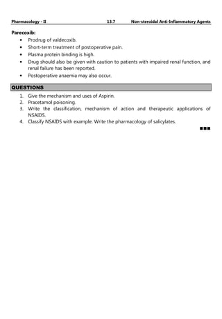 Pharmacology - II 13.7 Non-steroidal Anti-Inflammatory Agents
Parecoxib:
• Prodrug of valdecoxib.
• Short-term treatment of postoperative pain.
• Plasma protein binding is high.
• Drug should also be given with caution to patients with impaired renal function, and
renal failure has been reported.
• Postoperative anaemia may also occur.
QUESTIONS
1. Give the mechanism and uses of Aspirin.
2. Pracetamol poisoning.
3. Write the classification, mechanism of action and therapeutic applications of
NSAIDS.
4. Classify NSAIDS with example. Write the pharmacology of salicylates.
 