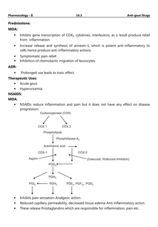 Pharmacology - II 14.3 Anti-gout Drugs
Prednisolone:
MOA:
• Inhibits gene transcription of COX2, cytokines, interleukins, as a result produce relief
from inflammation.
• Increase release and synthesis of annexin-1, which is potent anti-inflammatory to
cells hence produce anti-inflammatory actions.
• Symptomatic pain relief.
• Inhibition of chemotactic migration of leucocytes.
ADR:
• Prolonged use leads to toxic effect.
Therapeutic Uses:
• Acute gout.
• Hyperuricemia.
NSAIDS:
MOA:
• NSAIDs reduce inflammation and pain but it does not have any effect on disease
progression.
Cyclooxygenase (COX)
COX 1 COX 2
Phospholipids
Phospholipase A2
Arachidonic acid
Aspirin
COX-1 COX-2
(Celecoxib, Rofecoxib Inhibition)
PGG2
PGH2
PGI2 PGH2 PGE , PGF , PGD
2 2 2
a
• Inhibits pain sensation-Analgesic action.
• Reduced capillary permeability, decreased tissue edema-Anti inflammatory action.
• These release Prostaglandins which are responsible for inflammation, pain etc.
 