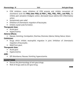 Pharmacology - II 14.4 Anti-gout Drugs
• COX inhibitors cause inhibition of COX enzyme and inhibits conversion of
arachidonic acid into PGG2 later PGG2 to PGH 2, PGI2, PGE2, PGF2α and PGD2. So
inhibits pain sensation-Analgesic action, decreased tissue edema-Anti inflammatory
action.
• Symptomatic pain relief
• Inhibition of chemotactic migration of leucocytes.
• Inhibits crystal urate formation.
Therapeutic Uses:
• Acute gout
• Hyperuricemia
Adverse Effects:
• Nausea, Vomiting, Constipation, Diarrhea, Dizziness, Edema, Kidney failure, Ulcers.
Colchicines:
• Drugs which inhibits neutrophils migration in joint. Inhibition of chemotactic
migration of leucocytes.
• Relief from gout.
Therapeutic Uses:
• Acute gout.
• Hyperuricemia.
ADR:
• GIT disturbance, Nausea, Vomiting, hyperuricemia.
QUESTIONS
• Discuss the pharmacology of anti-gout drugs.
• MoA of drugs used as anti-gout drug.
 