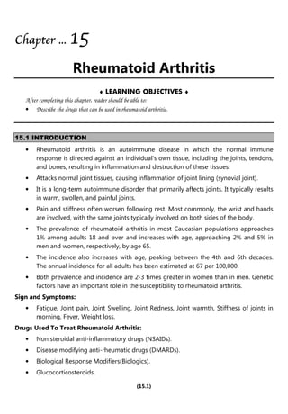 (15.1)
Chapter
Chapter
Chapter
Chapter ...
...
...
... 1
1
1
15
5
5
5
Rheumatoid Arthritis
♦ LEARNING OBJECTIVES ♦
After completing this chapter, reader should be able to:
• Describe the drugs that can be used in rheumatoid arthritis.
15.1 INTRODUCTION
• Rheumatoid arthritis is an autoimmune disease in which the normal immune
response is directed against an individual's own tissue, including the joints, tendons,
and bones, resulting in inflammation and destruction of these tissues.
• Attacks normal joint tissues, causing inflammation of joint lining (synovial joint).
• It is a long-term autoimmune disorder that primarily affects joints. It typically results
in warm, swollen, and painful joints.
• Pain and stiffness often worsen following rest. Most commonly, the wrist and hands
are involved, with the same joints typically involved on both sides of the body.
• The prevalence of rheumatoid arthritis in most Caucasian populations approaches
1% among adults 18 and over and increases with age, approaching 2% and 5% in
men and women, respectively, by age 65.
• The incidence also increases with age, peaking between the 4th and 6th decades.
The annual incidence for all adults has been estimated at 67 per 100,000.
• Both prevalence and incidence are 2-3 times greater in women than in men. Genetic
factors have an important role in the susceptibility to rheumatoid arthritis.
Sign and Symptoms:
• Fatigue, Joint pain, Joint Swelling, Joint Redness, Joint warmth, Stiffness of joints in
morning, Fever, Weight loss.
Drugs Used To Treat Rheumatoid Arthritis:
• Non steroidal anti-inflammatory drugs (NSAIDs).
• Disease modifying anti-rheumatic drugs (DMARDs).
• Biological Response Modifiers(Biologics).
• Glucocorticosteroids.
 