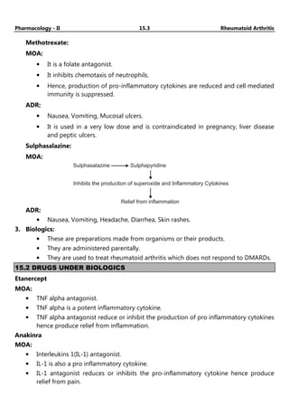 Pharmacology - II 15.3 Rheumatoid Arthritis
Methotrexate:
MOA:
• It is a folate antagonist.
• It inhibits chemotaxis of neutrophils.
• Hence, production of pro-inflammatory cytokines are reduced and cell mediated
immunity is suppressed.
ADR:
• Nausea, Vomiting, Mucosal ulcers.
• It is used in a very low dose and is contraindicated in pregnancy, liver disease
and peptic ulcers.
Sulphasalazine:
MOA:
Sulphasalazine Sulphapyridine
Inhibits the production of superoxide and Inflammatory Cytokines
Relief from inflammation
ADR:
• Nausea, Vomiting, Headache, Diarrhea, Skin rashes.
3. Biologics:
• These are preparations made from organisms or their products.
• They are administered parentally.
• They are used to treat rheumatoid arthritis which does not respond to DMARDs.
15.2 DRUGS UNDER BIOLOGICS
Etanercept
MOA:
• TNF alpha antagonist.
• TNF alpha is a potent inflammatory cytokine.
• TNF alpha antagonist reduce or inhibit the production of pro inflammatory cytokines
hence produce relief from inflammation.
Anakinra
MOA:
• Interleukins 1(IL-1) antagonist.
• IL-1 is also a pro inflammatory cytokine.
• IL-1 antagonist reduces or inhibits the pro-inflammatory cytokine hence produce
relief from pain.
 