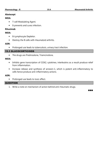 Pharmacology - II 15.4 Rheumatoid Arthritis
Abatacept
MOA:
• T-cell Modulating Agent.
• It prevents and cures infection.
Rituximab
MOA:
• B-Lymphocyte Depletor.
• Destroy the B cells with rheumatoid arthritis.
ADR:
• Prolonged use leads to tuberculosis, urinary tract infection.
15.3 GLUCOCORTICOIDS
• The drugs are Prednisolone, Triamcinolone.
MOA:
• Inhibits gene transcription of COX2, cytokines, interleukins as a result produce relief
from inflammation.
• Increase release and synthesis of annexin-1, which is potent anti-inflammatory to
cells hence produce anti-inflammatory actions.
ADR:
• Prolonged use leads to toxic effect.
QUESTION
1. Write a note on mechanism of action behind anti-rheumatic drugs.
 