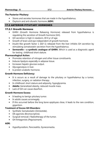 Pharmacology - II 17.2 Anterior Pituitary Hormones …
…
…
…
The Posterior Pituitary:
• Stores and secretes hormones that are made in the hypothalamus.
• Oxytocin and anti-diuretic hormone (ADH).
17.2 ANTERIOR PITUITARY HORMONES
17.2.1 Growth Hormone
• GHRH (Growth Hormone Releasing Hormone) released from hypothalamus is
regulating the secretion of Growth hormone (GH).
• GH secretion is high in newborn, till 4 yr of age.
• Growth of brain and eye independent of growth hormone.
• Insulin-like growth factor 1 (IGF-1) released from the liver inhibits GH secretion by
stimulating somatostatin secretion from the hypothalamus.
• Sermorelin – a synthetic analogue of GHRH. Which is used as a diagnostic agent
for testing childhood short stature.
Pharmacological Action:
• Promotes retention of nitrogen and other tissue constituents.
• Induces lipolysis especially in adipose tissue.
• Increases hepatic glucose output.
• Glycogenolysis in liver.
• Is protein anabolic hormone.
Growth Hormone Deficiency:
• It is occurs as a result of damage to the pituitary or hypothalamus by a tumor,
infection, surgery, or radiation therapy.
• In childhood: short stature and adiposity, hypoglycemia.
• Adults: Generalized obesity, reduced muscle mass.
• Lack of GH can cause dwarfism.
Growth Hormone Excess:
• It leading to benign pituitary tumor.
• In adults causes acromegaly.
• If this occurred before the long bone epiphyses close, it leads to the rare condition,
gigantism.
Treatment of Excess GH Disorders:
• Synthetic Somatostatin (Octreotide).
• DA agonists (Bromocriptine).
• Surgical removal / Radiotherapy of the tumor.
• GH Antagonists (Pegvisomant).
ADR:
• Hypothyroidism, Pancreatitis, Gynecomastia.
 
