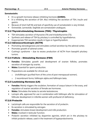 Pharmacology - II 17.3 Anterior Pituitary Hormones …
…
…
…
Somatostatin:
• It is a growth hormone release-inhibiting hormone (GHRIH).
• It is inhibiting the secretion of GH. Also inhibiting the secretion of TSH, insulin and
gastrin.
• Because of short half life and lack of specificity use of somatostatin is very limited.
• Octreotide, Lanreotide, Seglitide are somatostatin analogues.
17.2.2 Thyroid-stimulating Hormone (TSH) / Thyrotrophin
• TSH stimulates secretion of thyroxine (T4) and triiodothyronine (T3).
• Synthesis and release of TSH by pituitary is controlled by hypothalamus.
• Inappropriate TSH secretion results in hypo or hyperthyroidism.
17.2.3 Adrenocorticotropin (ACTH)
• Promoting steroidogenesis and stimulates cortisol secretion by the adrenal cortex.
• Promotes growth of adrenal cortex.
• Cushing’s syndrome – due to excess production of ACTH from basophil pituitary
tumors.
17.2.4 Follicle – Stimulating Hormone (FSH)
• Females: Stimulates growth and development of ovarian follicles, promotes
secretion of estrogen by ovaries.
• Males: Essential for sperm production.
• Preparations are available for clinical use:
o Urofollitropin (purified from of the urine of post menopausal women).
o 2 recombinant forms: follitropin alpha and follitropin beta.
17.2.5 Leutinizing Hormone (LH)
• Females: Mainly triggers the ovulation, formation of corpus luteum in the ovary, and
regulation of ovarian secretion of female sex hormones.
• Males: Stimulates the testes to secrete testosterone.
• Lutropin alfa, approved for use in combination with follitropin alfa for stimulation of
follicular development in infertile women with profound LH deficiency.
17.2.6 Prolactin
• Lactotroph cells are responsible for the secretion of of prolactin.
• Its secretion is stimulated by estrogen.
• Females: stimulates breast development and milk production.
• Males: involved in testicular function.
• Prolactin secretion inhibited by dopamine agonists, which act in the pituitary to
inhibit prolactin release, used in the treatment of hyperprolactinemia.
 
